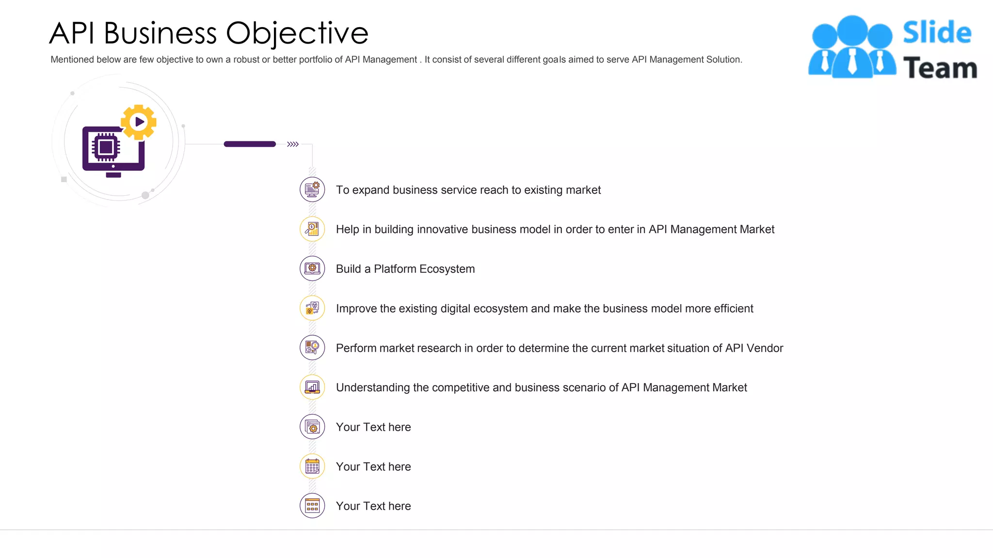 API Business Objective Mentioned below are few objective to own a robust or better portfolio of API Management . It consist of several different goals aimed to serve API Management Solution. This slide is 100% editable. Adapt it to your needs and capture your audience's attention. Your Text here Help in building innovative business model in order to enter in API Management Market Build a Platform Ecosystem Understanding the competitive and business scenario of API Management Market Your Text here To expand business service reach to existing market Improve the existing digital ecosystem and make the business model more efficient Perform market research in order to determine the current market situation of API Vendor Your Text here 4 