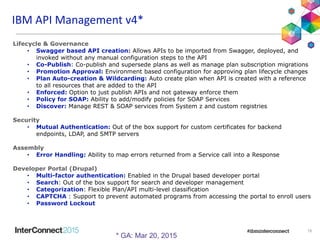 IBM Interconnect 201515
15
IBM API Management v4*
Lifecycle & Governance
• Swagger based API creation: Allows APIs to be imported from Swagger, deployed, and
invoked without any manual configuration steps to the API
• Co-Publish: Co-publish and supersede plans as well as manage plan subscription migrations
• Promotion Approval: Environment based configuration for approving plan lifecycle changes
• Plan Auto-creation & Wildcarding: Auto create plan when API is created with a reference
to all resources that are added to the API
• Enforced: Option to just publish APIs and not gateway enforce them
• Policy for SOAP: Ability to add/modify policies for SOAP Services
• Discover: Manage REST & SOAP services from System z and custom registries
Security
• Mutual Authentication: Out of the box support for custom certificates for backend
endpoints, LDAP, and SMTP servers
Assembly
• Error Handling: Ability to map errors returned from a Service call into a Response
Developer Portal (Drupal)
• Multi-factor authentication: Enabled in the Drupal based developer portal
• Search: Out of the box support for search and developer management
• Categorization: Flexible Plan/API multi-level classification
• CAPTCHA : Support to prevent automated programs from accessing the portal to enroll users
• Password Lockout
* GA: Mar 20, 2015
 