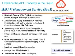 IBM API Management Service (SaaS)
Embrace the API Economy in the Cloud
• Design & Secure APIs, Publish to developer
portals, Analyze API usage & performance
• A resilient and highly available API runtime
infrastructure with built-in failover, redundancy &
dynamic scaling on IBM SoftLayer
• Seamlessly move APIs & Plans from public to
private cloud or on-prem for complete flexibility
• 30-day full feature trial, self-service pay with credit
card
• Grow as you need: Pricing based on API calls &
developer accounts with optional logging of API
payload
• Identical capabilities of on-premise
• Manage your APIs in Bluemix
• Share APIs with Bluemix developers
ibm.biz/apimsaas
Global Network
London
FrankfurtTokyo
Singapore
San Jose
Houston
 