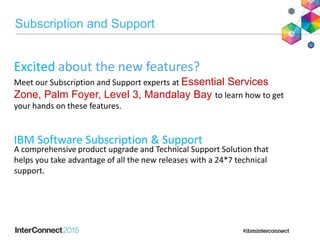 Subscription and Support
A comprehensive product upgrade and Technical Support Solution that
helps you take advantage of all the new releases with a 24*7 technical
support.
IBM Software Subscription & Support
Excited about the new features?
Meet our Subscription and Support experts at Essential Services
Zone, Palm Foyer, Level 3, Mandalay Bay to learn how to get
your hands on these features.
 