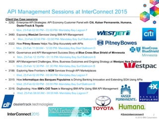 API Management Sessions at InterConnect 2015
Client Use Case sessions
• 3282: Enterprise API Strategies: API Economy Customer Panel with Citi, Kaiser Permanente, Humana,
DealerTrack & Toyota
• Mon, 23-Feb 02:00 PM - 03:00 PM- Mandalay Bay Lagoon F
• 3480: Exposing WestJet Services Using IBM API Management
• Mon, 23-Feb 02:00 PM - 03:00 PM- Mandalay Bay Surf Ballroom B
• 3322: How Pitney Bowes Helps You Ship Accurately with APIs
• Mon, 23-Feb 11:00 AM - 12:00 PM- Mandalay Bay Reef Ballroom D
• 5414: Governance and API Management Success Story at Blue Cross Blue Shield of Minnesota
• Mon, 23-Feb 12:15 PM - 01:15 PM- Mandalay Bay Surf Ballroom B
• 3028: API Management Challenges, Wins, Business Outcomes and Ongoing Strategy at Westpac New Zealand
• Wed, 25-Feb 12:30 PM - 01:30 PM- Mandalay Bay Surf Ballroom B
• 3186: Exploring New Frontiers in M2M Services through API Marketplaces
• Wed, 25-Feb 02:00 PM - 03:00 PM- Mandalay Bay Lagoon F
• 3315: How Informatique des Banques Populaires is Driving Banking Innovation and Extending SOA Using APIs
• Wed, 25-Feb 02:00 PM - 03:00 PM- Mandalay Bay Surf Ballroom B
• 3316: Dogfooding: How IBM's CIO Team is Managing IBM APIs Using IBM API Management
• Wed, 25-Feb 08:00 AM - 09:00 AM- Mandalay Bay Lagoon F
© 2015 IBM Corporation
2
 