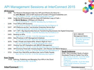 API Management Sessions at InterConnect 2015
3
API Economy
• 3286: Ten Reasons Developers Hate Your API (and What to Do About It) –
by John Musser, CEO of API Science & Founder of ProgrammableWeb.com
• Tue, 24-Feb 11:00 AM - 12:00 PM- Mandalay Bay Lagoon F
• 3288: Scale the API Economy with the Open API Definition Leap of Faith –
by Mehdi Medjaoui, APIDays.io & OAuth.io
• Tue, 24-Feb 2:00 PM - 3:00 PM- Mandalay Bay Surf Ballroom B
• 2246: From APIs to API Economy
• Tue, 24-Feb 03:30 PM - 04:30 PM- Mandalay Bay Surf Ballroom B
• 2247: API Platforms are Not "Just Another Enterprise Service Bus“
• Tue, 24-Feb 08:00 AM - 09:00 AM- Mandalay Bay Lagoon F
• 2399: IoT + API = Big Opportunities that are Transforming Businesses into Digital Enterprises
• Wed, 25-Feb 11:00 AM - 12:00 PM- Mandalay Bay Surf Ballroom B
• 2405: Banking on APIs
• Mon, 23-Feb 11:00 AM - 12:00 PM- Mandalay Bay Lagoon F
• 2583: Best Practices in API Management Initiatives
• Tue, 24-Feb 08:00 AM - 09:00 AM- Mandalay Bay Surf Ballroom B
• 3079: Public, Private and Hybrid APIs: What is Right for You?
• Tue, 24-Feb 09:30 AM - 10:30 AM- Mandalay Bay Lagoon F
• 3207: Hosting Your API Hackathon with IBM API Management
• Mon, 23-Feb 11:00 AM - 12:00 PM- Mandalay Bay Surf Ballroom B
• 3280: API Economy Panel with Industry Experts- John Musser and Mehdi Medjaoui
• Wed, 25-Feb 12:30 PM - 01:30 PM- Mandalay Bay Reef Ballroom D
• 3723: Ensure Your Web APIs are More than Just a Pretty Façade
• Wed, 25-Feb 12:30 PM - 01:30 PM- Mandalay Bay Lagoon F
Expo Theater
• 6105: Defining, Publishing and Managing Your APIs in the Cloud
• Tue, 24-Feb 09:00 AM – 09:50 AM
© 2015 IBM Corporation
6613: IBM API
Management Demo
• Mon, 23-Feb 06:00 PM-
06:50 PM- Application
Infrastructure
Engagement Center
Dev@ Conference
6169: Got 5 minutes? Build a Custom
Developer Portal to Publish Your APIs
• Mon, 23-Feb 03:00 PM – 05:00 PM- MGM
Grand, Dev@ conference, Developer
Playground
• Tue, 24-Feb 12:00 PM – 02:00 PM- MGM
Grand, Dev@ conference, Developer
Playground
 