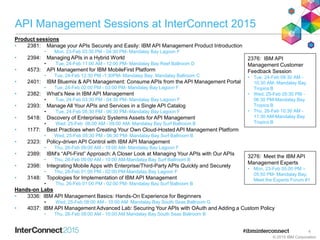 API Management Sessions at InterConnect 2015
Product sessions
• 2381: Manage your APIs Securely and Easily: IBM API Management Product Introduction
• Mon, 23-Feb 03:30 PM - 04:30 PM- Mandalay Bay Lagoon F
• 2394: Managing APIs in a Hybrid World
• Tue, 24-Feb 11:00 AM - 12:00 PM- Mandalay Bay Reef Ballroom D
• 4573: API Management for IBM MobileFirst Platform
• Tue, 24-Feb 12:30 PM -1:30PM- Mandalay Bay, Mandalay Ballroom C
• 2401: IBM Bluemix & API Management: Consume APIs from the API Management Portal
• Tue, 24-Feb 02:00 PM - 03:00 PM- Mandalay Bay Lagoon F
• 2382: What's New in IBM API Management
• Tue, 24-Feb 03:30 PM - 04:30 PM- Mandalay Bay Lagoon F
• 2393: Manage All Your APIs and Services in a Single API Catalog
• Tue, 24-Feb 05:30 PM - 06:30 PM- Mandalay Bay Lagoon F
• 5418: Discovery of Enterprise/z Systems Assets for API Management
• Wed, 25-Feb 08:00 AM - 09:00 AM- Mandalay Bay Surf Ballroom B
• 1177: Best Practices when Creating Your Own Cloud-Hosted API Management Platform
• Wed, 25-Feb 05:30 PM - 06:30 PM- Mandalay Bay Surf Ballroom B
• 2323: Policy-driven API Control with IBM API Management
• Thu, 26-Feb 09:00 AM - 10:00 AM- Mandalay Bay Lagoon F
• 2389: IBM's “API-First” Approach: A Closer Look at Managing Your APIs with Our APIs
• Thu, 26-Feb 09:00 AM - 10:00 AM-Mandalay Bay Surf Ballroom B
• 2398: Integrating Mobile Apps with Enterprise/Third-Party APIs Quickly and Securely
• Thu, 26-Feb 01:00 PM - 02:00 PM-Mandalay Bay Lagoon F
• 3148: Topologies for Implementation of IBM API Management
• Thu, 26-Feb 01:00 PM - 02:00 PM- Mandalay Bay Surf Ballroom B
Hands-on Labs
• 3336: IBM API Management Basics: Hands-On Experience for Beginners
• Wed, 25-Feb 08:00 AM - 10:00 AM Mandalay Bay South Seas Ballroom G
• 4037: IBM API Management Advanced Lab: Securing Your APIs with OAuth and Adding a Custom Policy
• Thu, 26-Feb 08:00 AM - 10:00 AM Mandalay Bay South Seas Ballroom B
4
2376: IBM API
Management Customer
Feedback Session
• Tue, 24-Feb 09:30 AM -
10:30 AM- Mandalay Bay
Tropics B
• Wed, 25-Feb 05:30 PM -
06:30 PM-Mandalay Bay
Tropics B
• Thu, 26-Feb 10:30 AM -
11:30 AM-Mandalay Bay
Tropics B
3276: Meet the IBM API
Management Experts
• Mon, 23-Feb 05:00 PM –
05:50 PM- Mandalay Bay,
Meet the Experts Forum #1
© 2015 IBM Corporation
 
