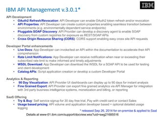 IBM API Management v.3.0.1*
API Development
• OAuth2 Refresh/Revocation: API Developer can enable OAuth2 token refresh and/or revocation
• API Properties: API Developer can create custom properties enabling seamless transition between
environments (e.g. environmentally dependent service endpoints)
• Pluggable SOAP Discovery: API Provider can develop a discovery agent to enable SOAP
discovery from custom registries for exposure as REST/SOAP APIs
• Cross Origin Resource Sharing (CORS): CORS support enabling easy cross site API requests
Developer Portal enhancements
• Live Docs: App Developer can invoke/test an API within the documentation to accelerate their API
comprehension
• Rate Limit Notifications: App Developer can receive notification when near or exceeding their
subscribed rate limit to make informed and timely adjustments
• WSDL Download: App Developer can download the WSDL for a SOAP API to be used for testing
and client development
• Catalog APIs: Script application creation or develop a custom Developer Portal
Analytics & Reporting
• 90 Day Visualization: API Provider UI dashboards can display up to 90 days for instant analysis
• Fine Grained Export: API Provider can export fine grained analytics via API Manager for integration
with 3rd party business intelligence systems, monetization and billing, or reporting
SaaS Offering
• Try & Buy: Self service signup for 30 day free trial, Pay with credit card or contact Sales
• Usage based pricing: API volume and application developer based + optional detailed usage
logging
* released Sep 26, 2014 for on-premise & applied to SaaS
Details at www-01.ibm.com/support/docview.wss?uid=swg21685516
 