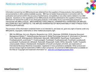 Notices and Disclaimers (con’t)
Information concerning non-IBM products was obtained from the suppliers of those products, their published
announcements or other publicly available sources. IBM has not tested those products in connection with this
publication and cannot confirm the accuracy of performance, compatibility or any other claims related to non-IBM
products. Questions on the capabilities of non-IBM products should be addressed to the suppliers of those products.
IBM does not warrant the quality of any third-party products, or the ability of any such third-party products to
interoperate with IBM’s products. IBM EXPRESSLY DISCLAIMS ALL WARRANTIES, EXPRESSED OR IMPLIED,
INCLUDING BUT NOT LIMITED TO, THE IMPLIED WARRANTIES OF MERCHANTABILITY AND FITNESS FOR A
PARTICULAR PURPOSE.
The provision of the information contained herein is not intended to, and does not, grant any right or license under any
IBM patents, copyrights, trademarks or other intellectual property right.
• IBM, the IBM logo, ibm.com, Bluemix, Blueworks Live, CICS, Clearcase, DOORS®, Enterprise Document
Management System™, Global Business Services ®, Global Technology Services ®, Information on Demand,
ILOG, Maximo®, MQIntegrator®, MQSeries®, Netcool®, OMEGAMON, OpenPower, PureAnalytics™,
PureApplication®, pureCluster™, PureCoverage®, PureData®, PureExperience®, PureFlex®, pureQuery®,
pureScale®, PureSystems®, QRadar®, Rational®, Rhapsody®, SoDA, SPSS, StoredIQ, Tivoli®, Trusteer®,
urban{code}®, Watson, WebSphere®, Worklight®, X-Force® and System z® Z/OS, are trademarks of
International Business Machines Corporation, registered in many jurisdictions worldwide. Other product and
service names might be trademarks of IBM or other companies. A current list of IBM trademarks is available on
the Web at "Copyright and trademark information" at: www.ibm.com/legal/copytrade.shtml.
 