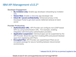 IBM API Management v3.0.2*
Developer Engagement
• By invitation only: Enable app developer onboarding by invitation
only
• Viewer Role: Enable a view-only app developer role
• Client ID / secret confidentiality: Enhanced privacy in the
Developer Portal to get client secret; Deferred retrieval of client
secret
Provider Productivity
• Authentication URL: API Provider can configure non-LDAP based
IDPs by using Authentication URL. For example, enabling
integration with third-party authentication providers.
• Application suspension: Individual apps can be suspended by the
API Provider. Block the app from invoking APIs and prevent blocked
apps from registering with Plans
• Encrypted Plan: API Provider can export/import Plans as an
encrypted package for secure handling between disconnected
environments.
* released Oct 20, 2014 for on-premise & applied to Saa
Details at www-01.ibm.com/support/docview.wss?uid=swg21687434
 