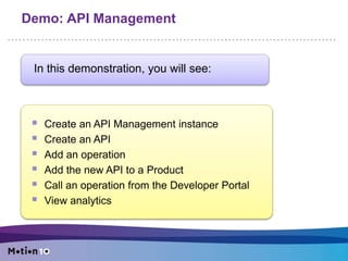 Demo: API Management
In this demonstration, you will see:
Create an API Management instance
Create an API
Add an operation
Add the new API to a Product
Call an operation from the Developer Portal
View analytics