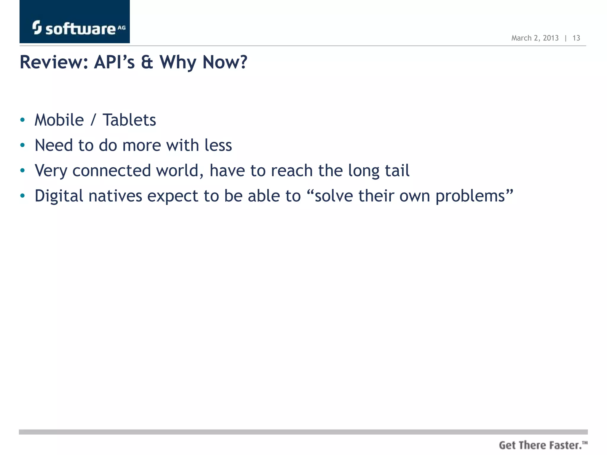 March 2, 2013 | 13


Review: API’s & Why Now?


•   Mobile / Tablets
•   Need to do more with less
•   Very connected world, have to reach the long tail
•   Digital natives expect to be able to “solve their own problems”
 