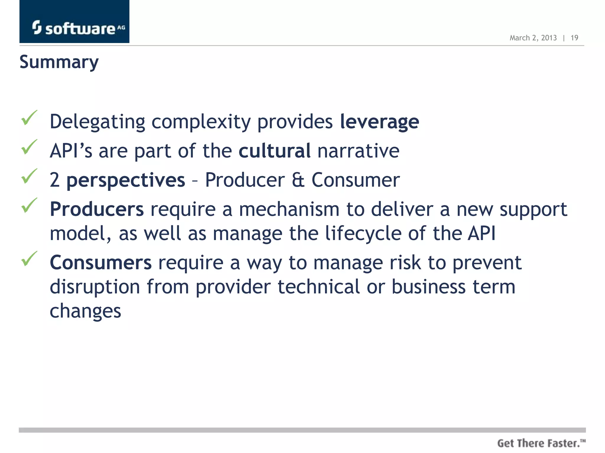 March 2, 2013 | 19


Summary


   Delegating complexity provides leverage
   API’s are part of the cultural narrative
   2 perspectives – Producer & Consumer
   Producers require a mechanism to deliver a new support
    model, as well as manage the lifecycle of the API
   Consumers require a way to manage risk to prevent
    disruption from provider technical or business term
    changes
 