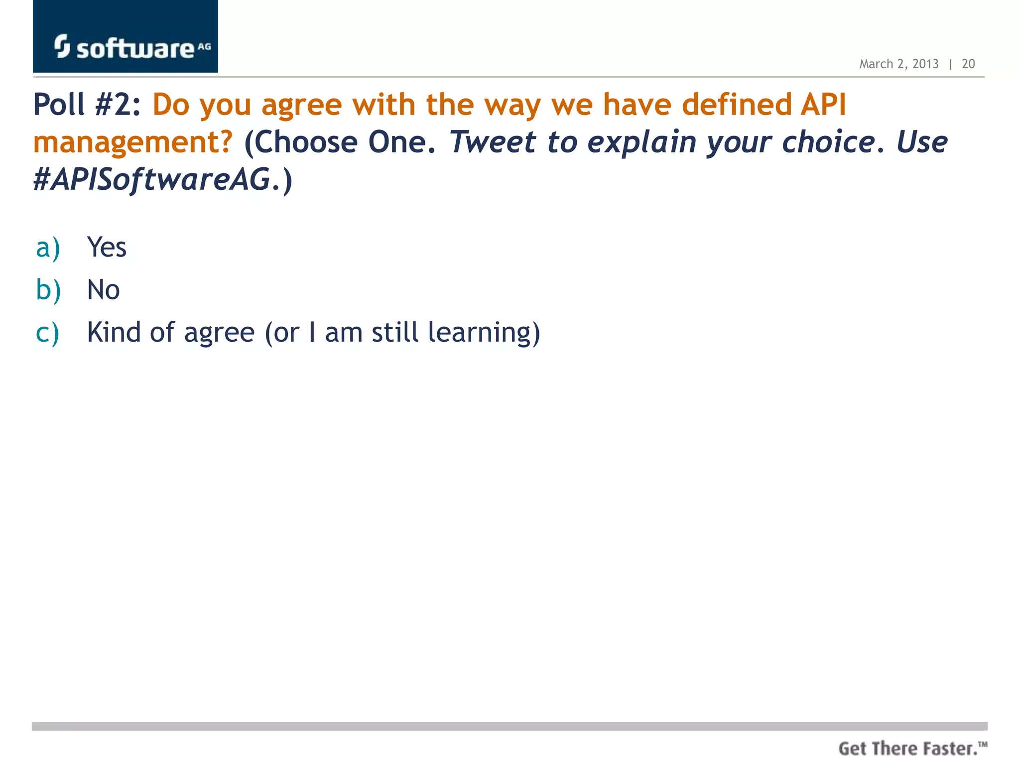 March 2, 2013 | 20


Poll #2: Do you agree with the way we have defined API
management? (Choose One. Tweet to explain your choice. Use
#APISoftwareAG.)

a) Yes
b) No
c) Kind of agree (or I am still learning)
 