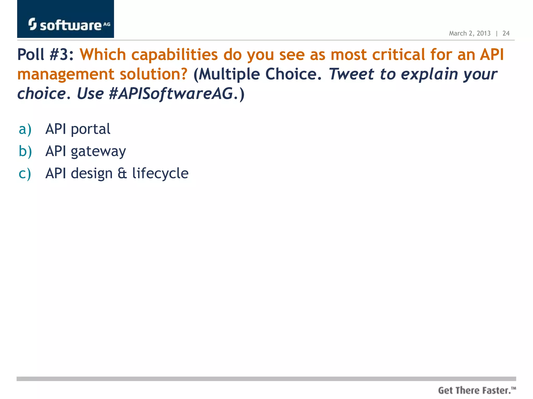March 2, 2013 | 24


Poll #3: Which capabilities do you see as most critical for an API
management solution? (Multiple Choice. Tweet to explain your
choice. Use #APISoftwareAG.)

a) API portal
b) API gateway
c) API design & lifecycle
 