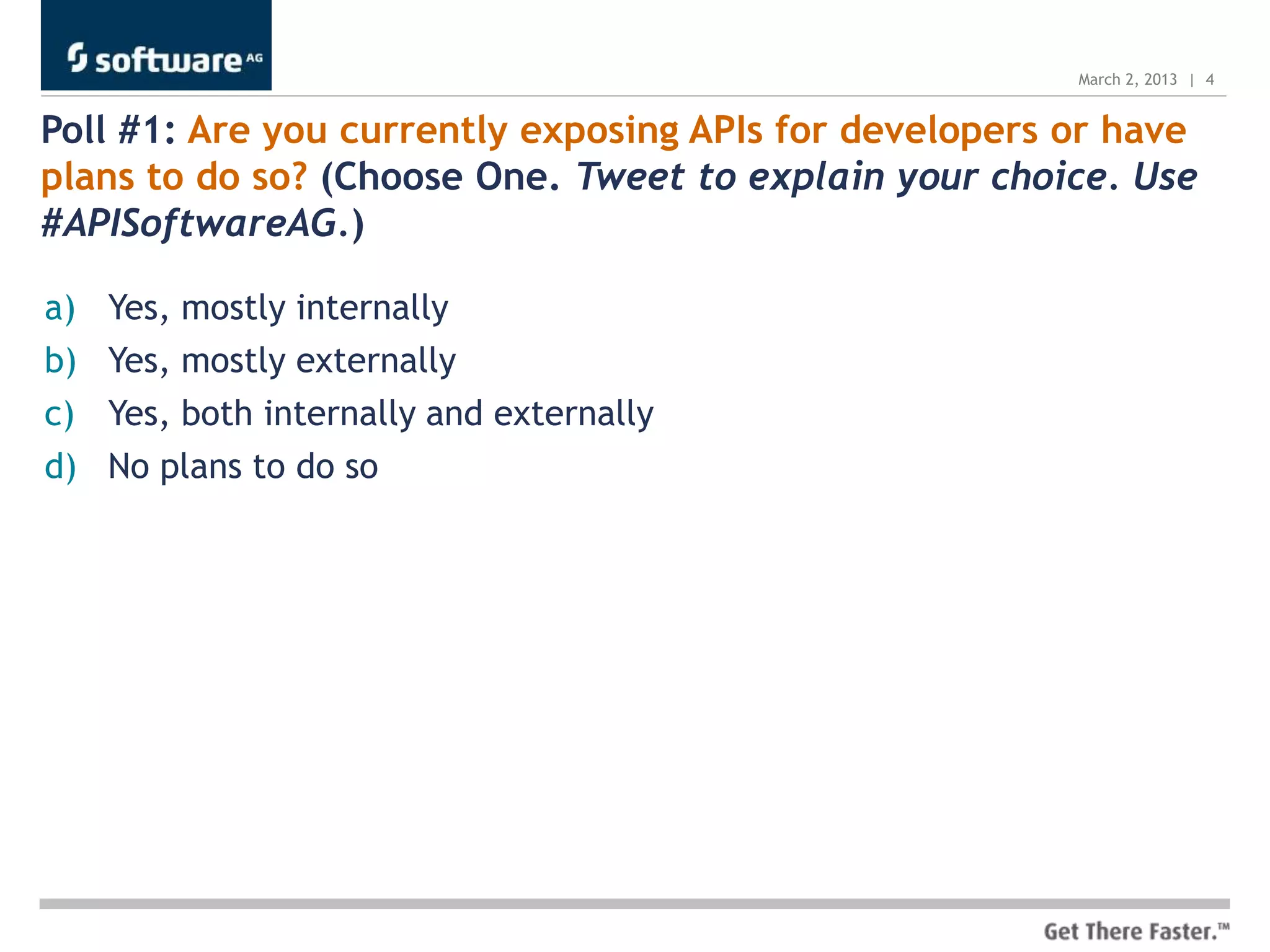 March 2, 2013 | 4


Poll #1: Are you currently exposing APIs for developers or have
plans to do so? (Choose One. Tweet to explain your choice. Use
#APISoftwareAG.)

a)   Yes, mostly internally
b)   Yes, mostly externally
c)   Yes, both internally and externally
d)   No plans to do so
 