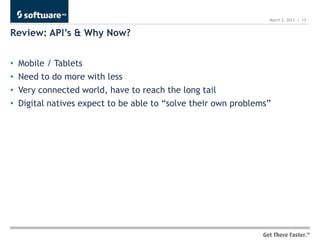 March 2, 2013 | 13


Review: API’s & Why Now?


•   Mobile / Tablets
•   Need to do more with less
•   Very connected world, have to reach the long tail
•   Digital natives expect to be able to “solve their own problems”
 