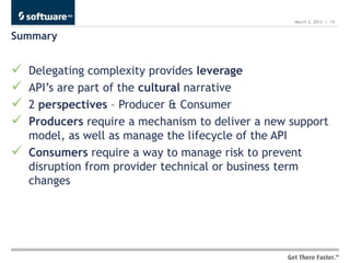 March 2, 2013 | 19


Summary


   Delegating complexity provides leverage
   API’s are part of the cultural narrative
   2 perspectives – Producer & Consumer
   Producers require a mechanism to deliver a new support
    model, as well as manage the lifecycle of the API
   Consumers require a way to manage risk to prevent
    disruption from provider technical or business term
    changes
 