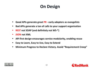 On Design


• Good APIs generate great PR - early adopters as evangelists
• Bad APIs generate a ton of calls to your support organisation
• REST not SOAP (and definitely not WS-*)
• JSON not XML
• API first design encourages service modularity, enabling reuse
• Easy to Learn, Easy to Use, Easy to Extend
• Minimum Progress to Declare Victory. Avoid “Requirement Creep”




                              12
 