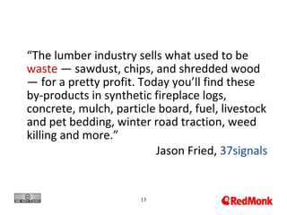 “The lumber industry sells what used to be
waste — sawdust, chips, and shredded wood
— for a pretty profit. Today you’ll find these
by-products in synthetic fireplace logs,
concrete, mulch, particle board, fuel, livestock
and pet bedding, winter road traction, weed
killing and more.”
                          Jason Fried, 37signals


                      13
 