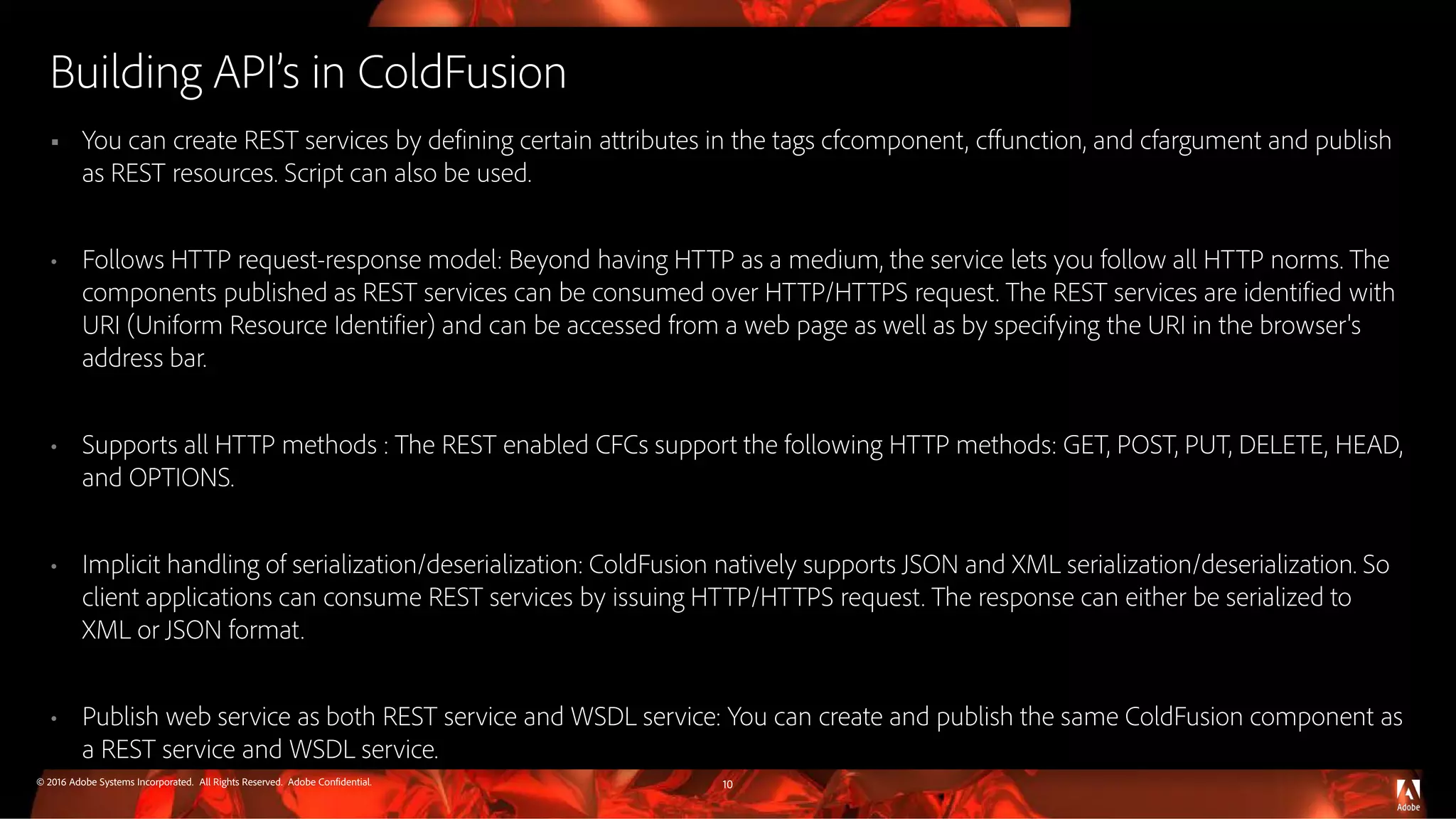© 2016 Adobe Systems Incorporated. All Rights Reserved. Adobe Confidential.
Building API’s in ColdFusion
 You can create REST services by defining certain attributes in the tags cfcomponent, cffunction, and cfargument and publish
as REST resources. Script can also be used.
• Follows HTTP request-response model: Beyond having HTTP as a medium, the service lets you follow all HTTP norms. The
components published as REST services can be consumed over HTTP/HTTPS request. The REST services are identified with
URI (Uniform Resource Identifier) and can be accessed from a web page as well as by specifying the URI in the browser's
address bar.
• Supports all HTTP methods : The REST enabled CFCs support the following HTTP methods: GET, POST, PUT, DELETE, HEAD,
and OPTIONS.
• Implicit handling of serialization/deserialization: ColdFusion natively supports JSON and XML serialization/deserialization. So
client applications can consume REST services by issuing HTTP/HTTPS request. The response can either be serialized to
XML or JSON format.
• Publish web service as both REST service and WSDL service: You can create and publish the same ColdFusion component as
a REST service and WSDL service.
10
 