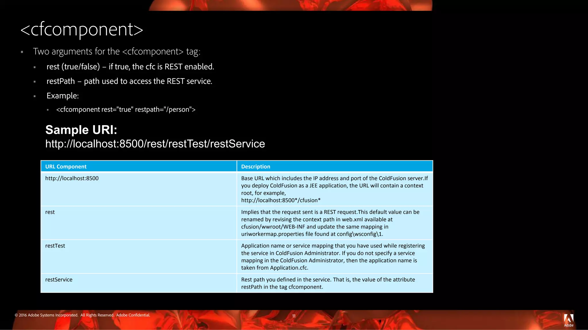 © 2016 Adobe Systems Incorporated. All Rights Reserved. Adobe Confidential.
<cfcomponent>
 Two arguments for the <cfcomponent> tag:
 rest (true/false) – if true, the cfc is REST enabled.
 restPath – path used to access the REST service.
 Example:
 <cfcomponent rest="true" restpath="/person">
11
Sample URI:
http://localhost:8500/rest/restTest/restService
URL Component Description
http://localhost:8500 Base URL which includes the IP address and port of the ColdFusion server.If
you deploy ColdFusion as a JEE application, the URL will contain a context
root, for example,
http://localhost:8500*/cfusion*
rest Implies that the request sent is a REST request.This default value can be
renamed by revising the context path in web.xml available at
cfusion/wwroot/WEB-INF and update the same mapping in
uriworkermap.properties file found at configwsconfig1.
restTest Application name or service mapping that you have used while registering
the service in ColdFusion Administrator. If you do not specify a service
mapping in the ColdFusion Administrator, then the application name is
taken from Application.cfc.
restService Rest path you defined in the service. That is, the value of the attribute
restPath in the tag cfcomponent.
 