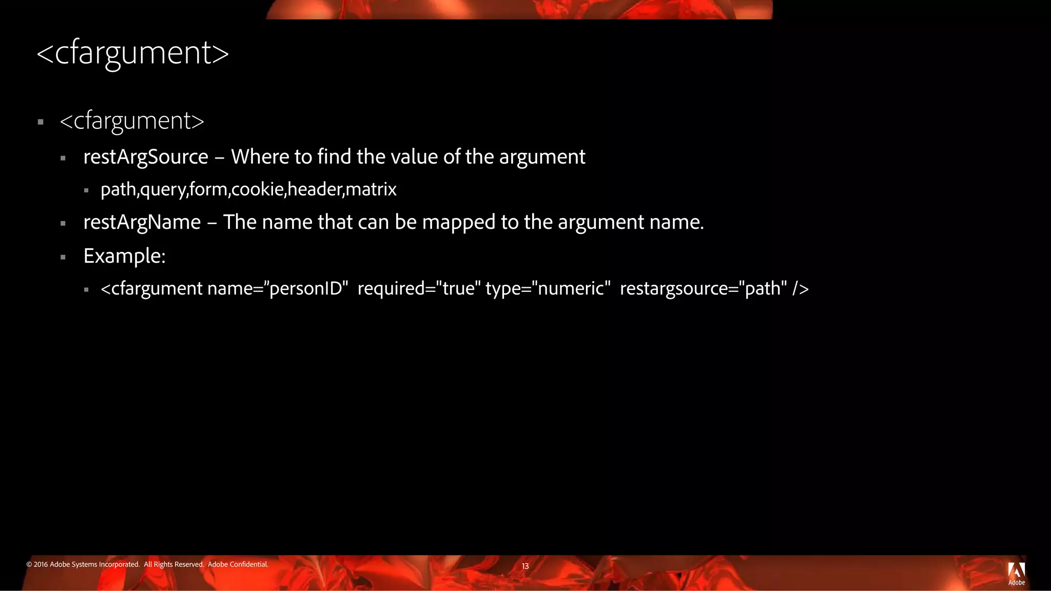 © 2016 Adobe Systems Incorporated. All Rights Reserved. Adobe Confidential.
<cfargument>
 <cfargument>
 restArgSource – Where to find the value of the argument
 path,query,form,cookie,header,matrix
 restArgName – The name that can be mapped to the argument name.
 Example:
 <cfargument name=”personID" required="true" type="numeric" restargsource="path" />
13
 