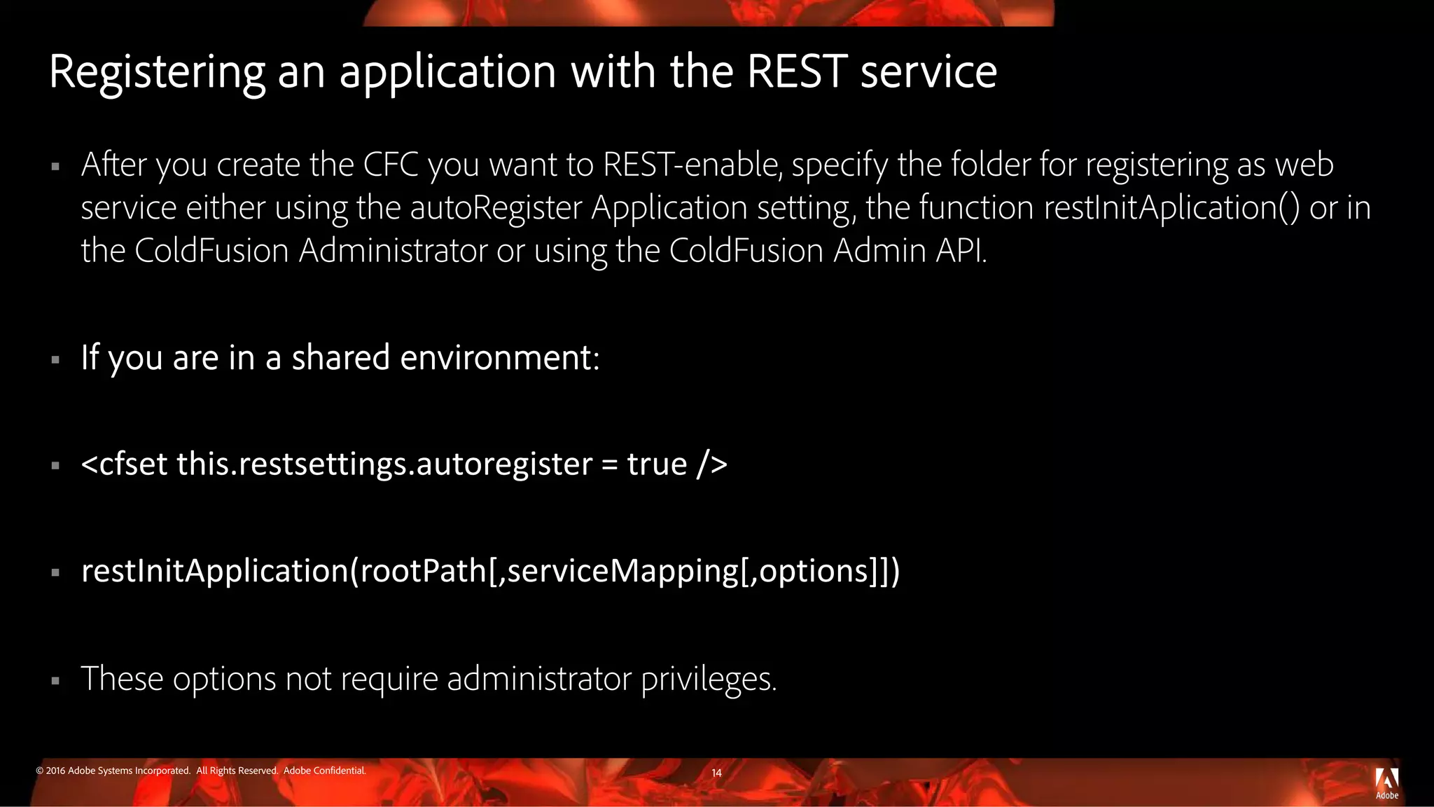 © 2016 Adobe Systems Incorporated. All Rights Reserved. Adobe Confidential.
Registering an application with the REST service
 After you create the CFC you want to REST-enable, specify the folder for registering as web
service either using the autoRegister Application setting, the function restInitAplication() or in
the ColdFusion Administrator or using the ColdFusion Admin API.
 If you are in a shared environment:
 <cfset this.restsettings.autoregister = true />
 restInitApplication(rootPath[,serviceMapping[,options]])
 These options not require administrator privileges.
14
 