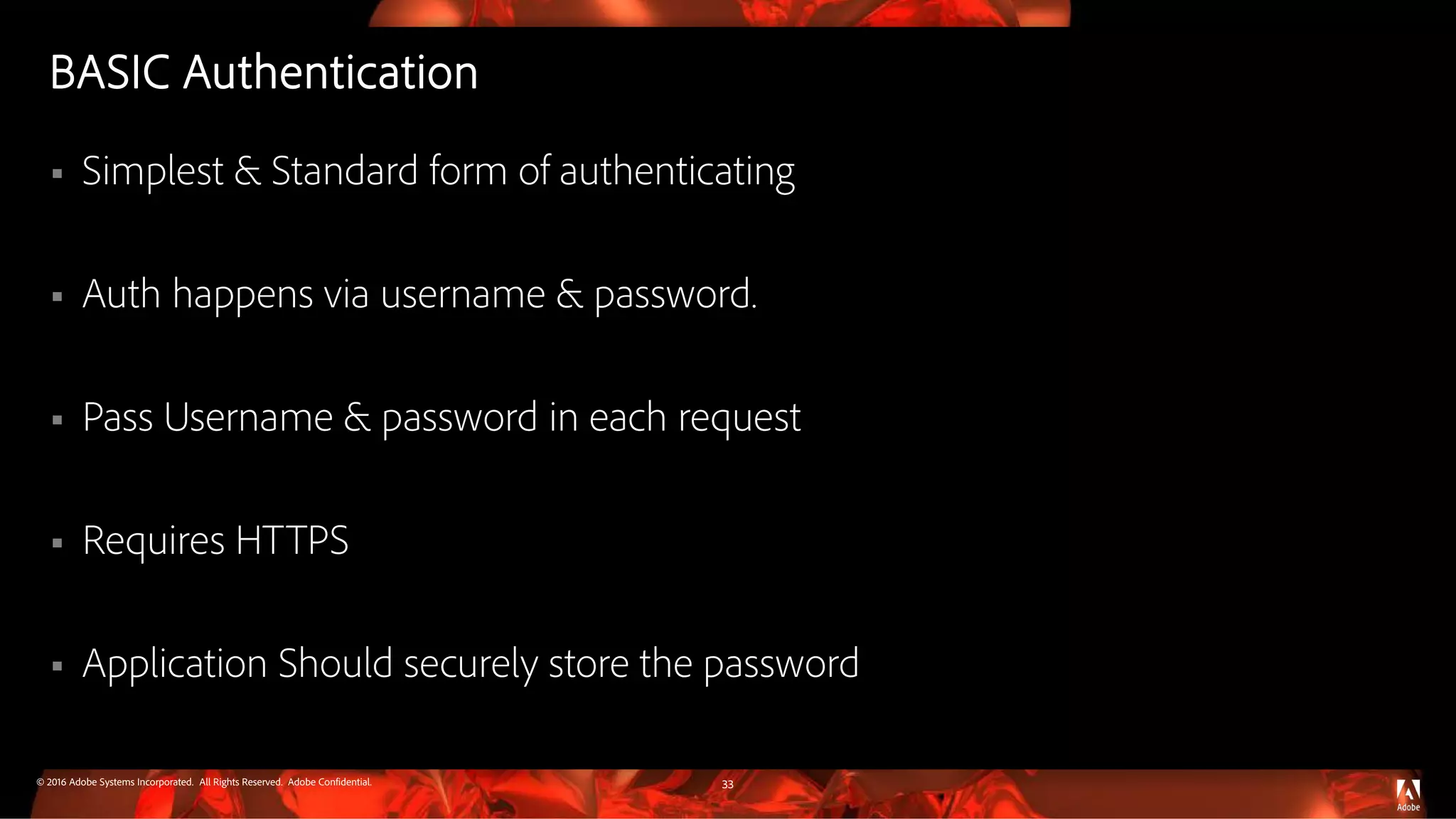 © 2016 Adobe Systems Incorporated. All Rights Reserved. Adobe Confidential.
BASIC Authentication
 Simplest & Standard form of authenticating
 Auth happens via username & password.
 Pass Username & password in each request
 Requires HTTPS
 Application Should securely store the password
33
 