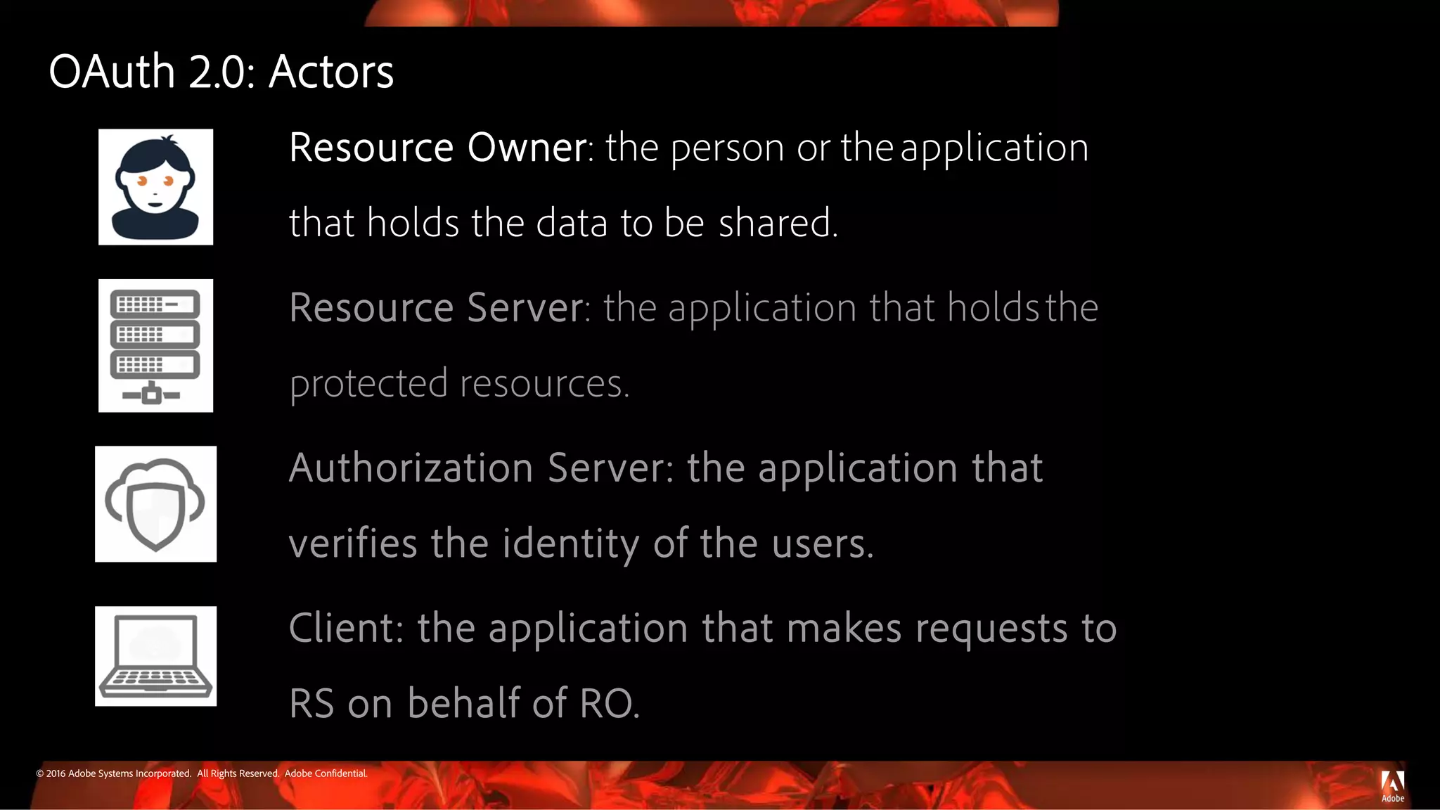 © 2016 Adobe Systems Incorporated. All Rights Reserved. Adobe Confidential.
Resource Owner: the person or theapplication
that holds the data to be shared.
Resource Server: the application that holdsthe
protected resources.
Authorization Server: the application that
verifies the identity of the users.
Client: the application that makes requests to
RS on behalf of RO.
OAuth 2.0: Actors
 