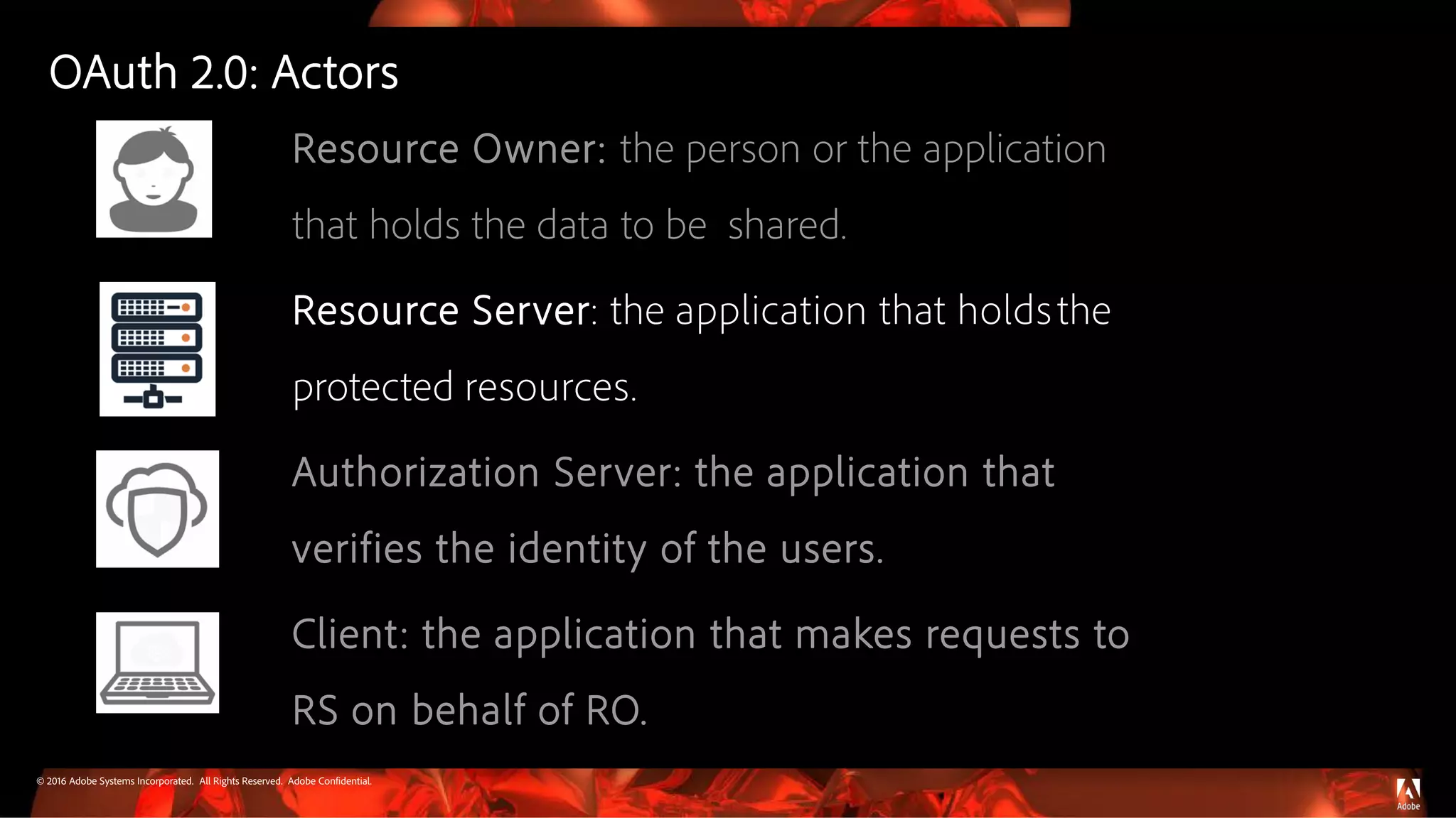 © 2016 Adobe Systems Incorporated. All Rights Reserved. Adobe Confidential.
Resource Owner: the person or the application
that holds the data to be shared.
Resource Server: the application that holdsthe
protected resources.
Authorization Server: the application that
verifies the identity of the users.
Client: the application that makes requests to
RS on behalf of RO.
OAuth 2.0: Actors
 