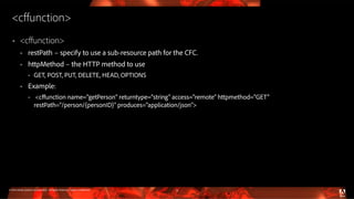© 2016 Adobe Systems Incorporated. All Rights Reserved. Adobe Confidential.
<cffunction>
 <cffunction>
 restPath – specify to use a sub-resource path for the CFC.
 httpMethod – the HTTP method to use
 GET, POST, PUT, DELETE, HEAD, OPTIONS
 Example:
 <cffunction name="getPerson” returntype="string” access="remote” httpmethod="GET”
restPath=“/person/{personID}” produces="application/json”>
12
 