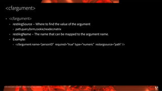 © 2016 Adobe Systems Incorporated. All Rights Reserved. Adobe Confidential.
<cfargument>
 <cfargument>
 restArgSource – Where to find the value of the argument
 path,query,form,cookie,header,matrix
 restArgName – The name that can be mapped to the argument name.
 Example:
 <cfargument name=”personID" required="true" type="numeric" restargsource="path" />
13
 