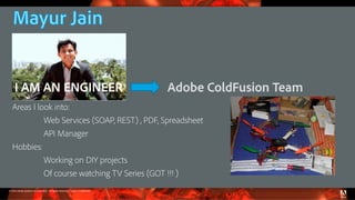 © 2016 Adobe Systems Incorporated. All Rights Reserved. Adobe Confidential.
Areas I look into:
Web Services (SOAP, REST) , PDF, Spreadsheet
API Manager
Hobbies:
Working on DIY projects
Of course watching TV Series (GOT !!! )
Adobe ColdFusion TeamI AM AN ENGINEER
 