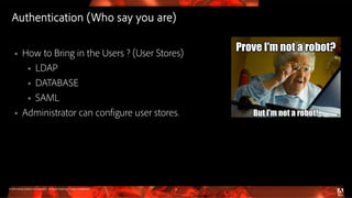 © 2016 Adobe Systems Incorporated. All Rights Reserved. Adobe Confidential.
Authentication (Who say you are)
31
 How to Bring in the Users ? (User Stores)
 LDAP
 DATABASE
 SAML
 Administrator can configure user stores.
 