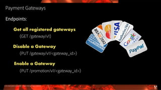 © 2016 Adobe Systems Incorporated. All Rights Reserved. Adobe Confidential.
Payment Gateways
Endpoints:
Get all registered gateways
(GET /gateway/v1)
Disable a Gateway
(PUT /gateway/v1/<gateway_id>)
Enable a Gateway
(PUT /promotion/v1/<gateway_id>)
9
 
