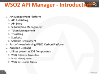 **
WSO2 API Manager - Introduction
๏ API Management Platform
○ API Publishing
○ API Store
○ Subscription Management
○ Token Management
○ Throttling
○ Statistics
○ Scalable Deployment
๏ Part of award winning WSO2 Carbon Platform
๏ Apache2 Licensed
๏ Utilizes proven WSO2 Components
○ WSO2 Enterprise Service Bus
○ WSO2 Identity Server
○ WSO2 Governance Registry
 
