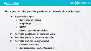 Pieza que permite permite gestionar el ciclo de vida de las Apis
Publisher
➢ Expone las Apis
○ Servicios directos
○ Mappings
○ SOAP
○ Otros tipos de servicios
➢ Permite gestionar el ciclo de vida
➢ Permite subir la documentación
➢ Permite definir la seguridad
○ Control de cuota
○ Autorización / autenticación
 