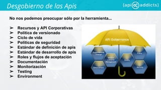 Desgobierno de las Apis
No nos podemos preocupar sólo por la herramienta...
➢ Recursos y API Corporativas
➢ Política de versionado
➢ Ciclo de vida
➢ Políticas de seguridad
➢ Estándar de definición de apis
➢ Estándar de desarrollo de apis
➢ Roles y flujos de aceptación
➢ Documentación
➢ Monitorización
➢ Testing
➢ Environment
 