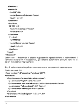 10
</treeItem>
<treeItem>
<id>1147</id>
<name>Северный филиал</name>
<level>1</level>
</treeItem>
<treeItem>
<id>1561</id>
<name>Бухгалтерия</name>
<level>2</level>
</treeItem>
<treeItem>
<id>1149</id>
<name>Казначейство</name>
<level>2</level>
</treeItem>
</result>
</document>
Замечание – Информация о дереве подразделений предоставляется в соответствии с
наличием полномочий у пользователя, для которого выполняется функция, хотя бы на
одного пользователя подразделения.
2.4.1.2 getpermissionsforemployer – получение списка пользователей подразделения
Пример входного XML:
<?xml version="1.0" encoding="windows-1251"?>
<document>
<function name="getpermissionsforemployer">
<param name="login">ivanov</param>
<param name="pass">c4ca4238a0b923820dcc509a6f75849b</param>
<param name="idDepartment">2037</param>
<param name="idEmployer">1567</param>
</function>
<client name="SomeProgram" version="1.0"/>
</document>
 