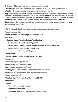 100
IDCatalog – ID справочника (целое положительное число);
LastChange – дата, позже которой будут выбраны записи (ГГГГ:ММ:ЧЧ ЧЧ:ММ:СС);
aRecIDs – ID записей справочника (целое положительное число);
flag – определяет по каким записям из заданного массива получать информацию; может
принимать следующие значения: ALL – все записи (aRecIDs не учитывается), в данном
случае должно быть задано значение для idCatalog; INARRAY – записи, ID которых указаны
в aRecIDs; NOTINARRAY – все записия, кромер тех, ID которых указаны в aRecIDs.
Замечание – При выборе значений для нескольких справочников следует создать тег <rec>
для каждого справочника.
2.4.9.17 catalogGetDataFromcatalog – получение всех записей справочника
Пример входного XML:
<?xml version="1.0" encoding="windows-1251"?>
<document>
<function name="catalogGetDataFromCatalog">
<param name="login">ivanov</param>
<param name="pass">202cb962ac59075b964b07152d234b70</param>
<param name="idemployer">1</param>
<param name="idcatalog">6</param>
</function>
<client name="SomeProgram" version="1.0"/>
</document>
Описание входных параметров:
login – логин пользователя (строка);
pass – пароль пользователя (строка);
idemployer – ID пользователя (целое положительное число);
idcatalog – ID справочника (целое положительное число).
Пример выходного XML:
<?xml version="1.0" encoding="windows-1251"?>
<document>
<info>
<api_version>1.0</api_version>
<time>14:07:56</time>
<execution_time>0.127752065659</execution_time>
 