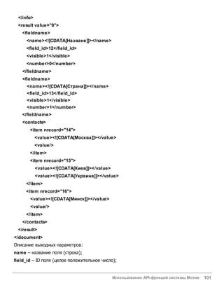Использование API-функций системы Мотив 101
</info>
<result value="0">
<fieldname>
<name><![CDATA[Назване]]></name>
<field_id>12</field_id>
<visible>1</visible>
<number>0</number>
</fieldname>
<fieldname>
<name><![CDATA[Страна]]></name>
<field_id>13</field_id>
<visible>1</visible>
<number>1</number>
</fieldname>
<contacts>
<item nrecord="14">
<value><![CDATA[Москва]]></value>
<value/>
</item>
<item nrecord="15">
<value><![CDATA[Киев]]></value>
<value><![CDATA[Украина]]></value>
</item>
<item nrecord="16">
<value><![CDATA[Минск]]></value>
<value/>
</item>
</contacts>
</result>
</document>
Описание выходных параметров:
name – название поля (строка);
field_id – ID поля (целое положительное число);
 