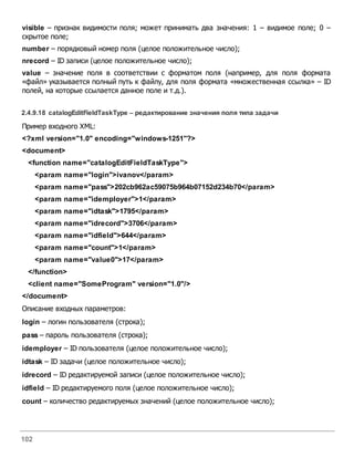 102
visible – признак видимости поля; может принимать два значения: 1 – видимое поле; 0 –
скрытое поле;
number – порядковый номер поля (целое положительное число);
nrecord – ID записи (целое положительное число);
value – значение поля в соответствии с форматом поля (например, для поля формата
«файл» указывается полный путь к файлу, для поля формата «множественная ссылка» – ID
полей, на которые ссылается данное поле и т.д.).
2.4.9.18 catalogEditFieldTaskType – редактирование значения поля типа задачи
Пример входного XML:
<?xml version="1.0" encoding="windows-1251"?>
<document>
<function name="catalogEditFieldTaskType">
<param name="login">ivanov</param>
<param name="pass">202cb962ac59075b964b07152d234b70</param>
<param name="idemployer">1</param>
<param name="idtask">1795</param>
<param name="idrecord">3706</param>
<param name="idfield">644</param>
<param name="count">1</param>
<param name="value0">17</param>
</function>
<client name="SomeProgram" version="1.0"/>
</document>
Описание входных параметров:
login – логин пользователя (строка);
pass – пароль пользователя (строка);
idemployer – ID пользователя (целое положительное число);
idtask – ID задачи (целое положительное число);
idrecord – ID редактируемой записи (целое положительное число);
idfield – ID редактируемого поля (целое положительное число);
count – количество редактируемых значений (целое положительное число);
 