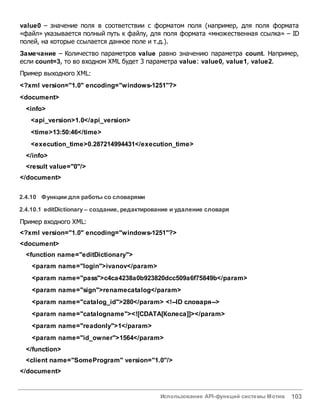 Использование API-функций системы Мотив 103
value0 – значение поля в соответствии с форматом поля (например, для поля формата
«файл» указывается полный путь к файлу, для поля формата «множественная ссылка» – ID
полей, на которые ссылается данное поле и т.д.).
Замечание – Количество параметров value равно значению параметра count. Например,
если count=3, то во входном XML будет 3 параметра value: value0, value1, value2.
Пример выходного XML:
<?xml version="1.0" encoding="windows-1251"?>
<document>
<info>
<api_version>1.0</api_version>
<time>13:50:46</time>
<execution_time>0.287214994431</execution_time>
</info>
<result value="0"/>
</document>
2.4.10 Функции для работы со словарями
2.4.10.1 editDictionary – создание, редактирование и удаление словаря
Пример входного XML:
<?xml version="1.0" encoding="windows-1251"?>
<document>
<function name="editDictionary">
<param name="login">ivanov</param>
<param name="pass">c4ca4238a0b923820dcc509a6f75849b</param>
<param name="sign">renamecatalog</param>
<param name="catalog_id">280</param> <!--ID словаря-->
<param name="catalogname"><![CDATA[Колесa]]></param>
<param name="readonly">1</param>
<param name="id_owner">1564</param>
</function>
<client name="SomeProgram" version="1.0"/>
</document>
 