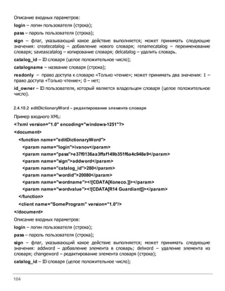 104
Описание входных параметров:
login – логин пользователя (строка);
pass – пароль пользователя (строка);
sign – флаг, указывающий какое действие выполняется; может принимать следующие
значения: createcatalog – добавление нового словаря; renamecatalog – переименование
словаря; saveascatalog – копирование словаря; delcatalog – удалить словарь.
catalog_id – ID словаря (целое положительное число);
catalogname – название словаря (строка);
readonly – право доступа к словарю «Только чтение»; может принимать два значения: 1 –
право доступа «Только чтение»; 0 – нет;
id_owner – ID пользователя, который является владельцем словаря (целое положительное
число).
2.4.10.2 editDictionaryWord – редактирование элемента словаря
Пример входного XML:
<?xml version="1.0" encoding="windows-1251"?>
<document>
<function name="editDictionaryWord">
<param name="login">ivanov</param>
<param name="pass">e37f0136aa3ffaf149b351f6a4c948e9</param>
<param name="sign">addword</param>
<param name="catalog_id">280</param>
<param name="wordid">20080</param>
<param name="wordname"><![CDATA[Колесо.]]></param>
<param name="wordvalue"><![CDATA[R14 Guardiant]]></param>
</function>
<client name="SomeProgram" version="1.0"/>
</document>
Описание входных параметров:
login – логин пользователя (строка);
pass – пароль пользователя (строка);
sign – флаг, указывающий какое действие выполняется; может принимать следующие
значения: addword – добавление элемента в словарь; delword – удаление элемента из
словаря; changeword – редактирование элемента словаря (строка);
catalog_id – ID словаря (целое положительное число);
 