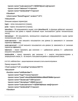 Использование API-функций системы Мотив 107
<param name="outeruseremail"><![CDATA[mall.ru]]</param>
<param name="isdomain">1</param>
<param name="isinblacklist">1</param>
</function>
<client name="SomeProgram" version="1.0"/>
</document>
Описание входных параметров:
login – логин пользователя (строка);
pass – пароль пользователя (строка);
idmailbox – ID опрашиваемого ящика; если idmailbox=0, то функция добавляет внешнего
пользователя или домен в первый активный ящик пользователя (целое положительное
число);
idemployer – ID пользователя, являющегося владельцем опрашиваемого ящика (целое
положительное число);
outerusername – имя внешнего пользователя или домена (в зависимости от значения
параметра isdomain);
outeruseremail – e-mail внешнего пользователя или домена (в зависимости от значения
параметра isdomain);
isdomain – может принимать два значения: 1 – добавление домена; 0 – добавление
внешнего пользователя;
isinblacklist – может принимать два значения: 1 – внести пользователя/домен в
запрещённый список; 0 – не вносить пользователя/домен в запрещённый список.
2.4.12.2 editOuterUser – редактирование внешнего пользователя/домена
Пример входного XML:
<?xml version="1.0" encoding="windows-1251"?>
<document>
<function name="editOuterUser">
<param name="login">ivanov</param>
<param name="pass">c4ca4238a0b923820dcc509a6f75849b</param>
<param name="idouteruser">255</param>
<param name="idemployer">20025</param>
<param name="outerusername"><![CDATA[Новое имя]]</param>
<param name="isinblacklist">1</param>
</function>
 