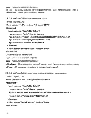 110
pass – пароль пользователя (строка);
IdFolder – ID папки, название которой редактируется (целое положительное число);
folderName – новое название папки (строка).
2.4.13.3 taskFolderDelete – удаление папки задач
Пример входного XML:
<?xml version="1.0" encoding="windows-1251"?>
<document>
<function name="taskFolderDelete">
<param name="login">ivanov</param>
<param name="pass">c4ca4238a0b923820dcc509a6f75849b</param>
<param name="idEmployer">106195</param>
<param name="idFolder">50</param>
</function>
<client name="SomeProgram" version="1.0"/>
</document>
Описание входных параметров:
login – логин пользователя (строка);
pass – пароль пользователя (строка);
idEmployer – ID пользователя, который удаляет папку (целое положительное число);
idFolder – ID удаляемой папки (целое положительное число).
2.4.13.4 taskFolderGetList – получение списка папок задач пользователя
Пример входного XML:
<?xml version="1.0" encoding="windows-1251"?>
<document>
<function name="taskFolderGetList">
<param name="login">ivanov</param>
<param name="pass">c4ca4238a0b923820dcc509a6f75849b</param>
<param name="idEmployer">1337</param>
</function>
<client name="SomeProgram" version="1.0"/>
</document>
 