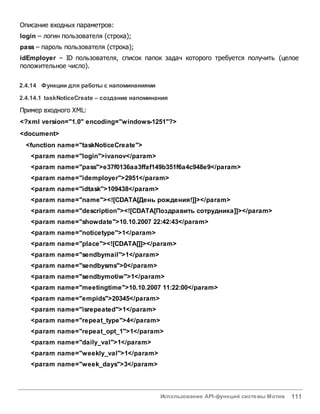 Использование API-функций системы Мотив 111
Описание входных параметров:
login – логин пользователя (строка);
pass – пароль пользователя (строка);
idEmployer – ID пользователя, список папок задач которого требуется получить (целое
положительное число).
2.4.14 Функции для работы с напоминаниями
2.4.14.1 taskNoticeCreate – создание напоминания
Пример входного XML:
<?xml version="1.0" encoding="windows-1251"?>
<document>
<function name="taskNoticeCreate">
<param name="login">ivanov</param>
<param name="pass">e37f0136aa3ffaf149b351f6a4c948e9</param>
<param name="idemployer">2951</param>
<param name="idtask">109438</param>
<param name="name"><![CDATA[День рождения!]]></param>
<param name="description"><![CDATA[Поздравить сотрудника]]></param>
<param name="showdate">10.10.2007 22:42:43</param>
<param name="noticetype">1</param>
<param name="place"><![CDATA[]]></param>
<param name="sendbymail">1</param>
<param name="sendbysms">0</param>
<param name="sendbymotiw">1</param>
<param name="meetingtime">10.10.2007 11:22:00</param>
<param name="empids">20345</param>
<param name="isrepeated">1</param>
<param name="repeat_type">4</param>
<param name="repeat_opt_1">1</param>
<param name="daily_val">1</param>
<param name="weekly_val">1</param>
<param name="week_days">3</param>
 