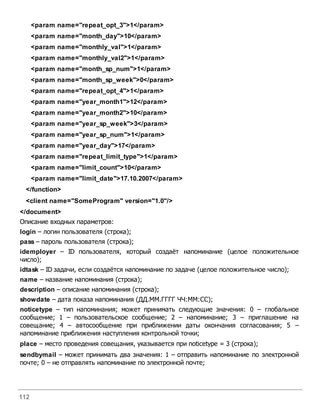 112
<param name="repeat_opt_3">1</param>
<param name="month_day">10</param>
<param name="monthly_val">1</param>
<param name="monthly_val2">1</param>
<param name="month_sp_num">1</param>
<param name="month_sp_week">0</param>
<param name="repeat_opt_4">1</param>
<param name="year_month1">12</param>
<param name="year_month2">10</param>
<param name="year_sp_week">3</param>
<param name="year_sp_num">1</param>
<param name="year_day">17</param>
<param name="repeat_limit_type">1</param>
<param name="limit_count">10</param>
<param name="limit_date">17.10.2007</param>
</function>
<client name="SomeProgram" version="1.0"/>
</document>
Описание входных параметров:
login – логин пользователя (строка);
pass – пароль пользователя (строка);
idemployer – ID пользователя, который создаёт напоминание (целое положительное
число);
idtask – ID задачи, если создаётся напоминание по задаче (целое положительное число);
name – название напоминания (строка);
description – описание напоминания (строка);
showdate – дата показа напоминания (ДД.ММ.ГГГГ ЧЧ:ММ:СС);
noticetype – тип напоминания; может принимать следующие значения: 0 – глобальное
сообщение; 1 – пользовательское сообщение; 2 – напоминание; 3 – приглашение на
совещание; 4 – автосообщение при приближении даты окончания согласования; 5 –
напоминание приближения наступления контрольной точки;
place – место проведения совещания, указывается при noticetype = 3 (строка);
sendbymail – может принимать два значения: 1 – отправить напоминание по электронной
почте; 0 – не отправлять напоминание по электронной почте;
 