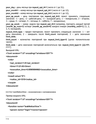 114
year_day – день месяца при repeat_opt_4=1 (число от 1 до 31);
year_month1 – номер месяца при repeat_opt_4=1 (число от 1 до 12);
year_month2 – номер месяца при repeat_opt_4=2 (число от 1 до 12);
year_sp_week – день повторения при repeat_opt_4=2; может принимать следующие
значения: -1 – день; -2 – рабочий день; -3 – выходной день; 1 – понедельник; 2 – вторник;
3 – среда; 4 – четверг; 5 – пятница; 6 – суббота; 7 – воскресенье;
year_sp_week – номер недели при repeat_opt_4=2 (например, повторять каждый третий
(month_sp_num=3) четверг (month_sp_week=4) каждого января (monthly_val2=1)) (1, 2,
3, 4, последний);
repeat_limit_type – предел повторения; может принимать следующие значения: 1 – нет
даты окончания; 2 – завершить после limit_count повторений; 3 – дата окончания
limit_date;
limit_count – количество повторений при repeat_limit_type=2 (целое положительное
число);
limit_date – дата окончания повторений включительно при repeat_limit_type=3 (ДД.ММ.
ГГГГ).
Выходной XML:
<?xml version="1.0" encoding="windows-1251"?>
<document>
<info>
<api_version>1.0</api_version>
<time>11:21:43</time>
<execution_time>0.85905694962</execution_time>
</info>
<result value="0">
<notice_id>1515</notice_id>
</result>
</document>
2.4.14.2 taskNoticeView – ознакомление с напоминанием
Пример входного XML:
<?xml version="1.0" encoding="windows-1251"?>
<document>
<function name="taskNoticeView">
<param name="login">ivanov</param>
 