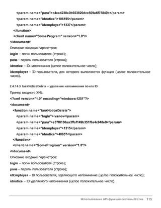 Использование API-функций системы Мотив 115
<param name="pass">c4ca4238a0b923820dcc509a6f75849b</param>
<param name="idnotice">106195</param>
<param name="idemployer">1337</param>
</function>
<client name="SomeProgram" version="1.0"/>
</document>
Описание входных параметров:
login – логин пользователя (строка);
pass – пароль пользователя (строка);
idnotice – ID напоминания (целое положительное число);
idemployer – ID пользователя, для которого выполняется функция (целое положительное
число).
2.4.14.3 taskNoticeDelete – удаление напоминания по его ID
Пример входного XML:
<?xml version="1.0" encoding="windows-1251"?>
<document>
<function name="taskNoticeDelete">
<param name="login">ivanov</param>
<param name="pass">e37f0136aa3ffaf149b351f6a4c948e9</param>
<param name="idemployer">1315</param>
<param name="idnotice">48657</param>
</function>
<client name="SomeProgram" version="1.0"/>
</document>
Описание входных параметров:
login – логин пользователя (строка);
pass – пароль пользователя (строка);
idEmployer – ID пользователя, удаляющего напоминание (целое положительное число);
idnotice – ID удаляемого напоминания (целое положительное число).
 