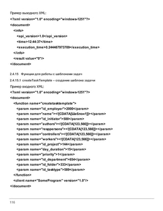116
Пример выходного XML:
<?xml version="1.0" encoding="windows-1251"?>
<document>
<info>
<api_version>1.0</api_version>
<time>12:44:37</time>
<execution_time>0.244467973709</execution_time>
</info>
<result value="0"/>
</document>
2.4.15 Функции для работы с шаблонами задач
2.4.15.1 createTaskTemplate – создание шаблона задачи
Пример входного XML:
<?xml version="1.0" encoding="windows-1251"?>
<document>
<function name="createtasktemplate">
<param name="id_employer">2000</param>
<param name="name"><![CDATA[Шаблон1]]></param>
<param name="id_initiator">500</param>
<param name="authors"><![CDATA[123,566]]></param>
<param name="resppersons"><![CDATA[123,566]]></param>
<param name="controllers"><![CDATA[123,566]]></param>
<param name="workers"><![CDATA[123,566]]></param>
<param name="id_project">144</param>
<param name="day_duration">15</param>
<param name="priority">1</param>
<param name="id_department">654</param>
<param name="id_folder">333</param>
<param name="id_tasktype">589</param>
</function>
<client name="SomeProgram" version="1.0"/>
</document>
 