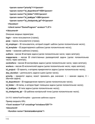 118
<param name="priority">1</param>
<param name="id_department">654</param>
<param name="id_folder">333</param>
<param name="id_tasktype">589</param>
<param name="id_chekpoints_tpl">5</param>
</function>
<client name="SomeProgram" version="1.0"/>
</document>
Описание входных параметров:
login – логин пользователя (строка);
pass – пароль пользователя (строка);
id_employer – ID пользователя, который создаёт шаблон (целое положительное число);
id_template – ID редактируемого шаблона (целое положительное число);
name – название шаблона (строка);
authors – массив ID авторов задачи (целое положительное число; через запятую);
resppersons – массив ID ответственных руководителей задачи (целое положительное
число; через запятую);
controllers – массив ID контролёров задачи (целое положительное число; через запятую);
workers – массив ID исполнителей задачи (целое положительное число; через запятую);
id_project – ID проекта, к которому прикрепляется задача (целое положительное число);
day_duration – длительность задачи в днях (целое число);
priority – приоритет задачи; может принимать два значения: 1 – важная задача; 0 –
обычная задача;
id_department – ID подразделения проекта (целое положительное число);
id_folder – ID папки, в которую будет помещена задача (целое положительное число);
id_tasktype – ID типа задачи (целое положительное число);
id_chekpoints_tpl – ID шаблона контрольной точки (целое положительное число).
2.4.15.3 deleteTaskTemplate – удаление шаблона задачи
Пример входного XML:
<?xml version="1.0" encoding="windows-1251"?>
<document>
<function name="deletetasktemplate">
 