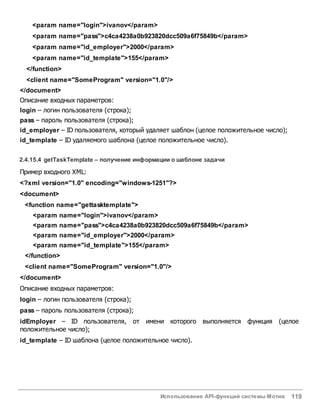 Использование API-функций системы Мотив 119
<param name="login">ivanov</param>
<param name="pass">c4ca4238a0b923820dcc509a6f75849b</param>
<param name="id_employer">2000</param>
<param name="id_template">155</param>
</function>
<client name="SomeProgram" version="1.0"/>
</document>
Описание входных параметров:
login – логин пользователя (строка);
pass – пароль пользователя (строка);
id_employer – ID пользователя, который удаляет шаблон (целое положительное число);
id_template – ID удаляемого шаблона (целое положительное число).
2.4.15.4 getTaskTemplate – получение информации о шаблоне задачи
Пример входного XML:
<?xml version="1.0" encoding="windows-1251"?>
<document>
<function name="gettasktemplate">
<param name="login">ivanov</param>
<param name="pass">c4ca4238a0b923820dcc509a6f75849b</param>
<param name="id_employer">2000</param>
<param name="id_template">155</param>
</function>
<client name="SomeProgram" version="1.0"/>
</document>
Описание входных параметров:
login – логин пользователя (строка);
pass – пароль пользователя (строка);
idEmployer – ID пользователя, от имени которого выполняется функция (целое
положительное число);
id_template – ID шаблона (целое положительное число).
 